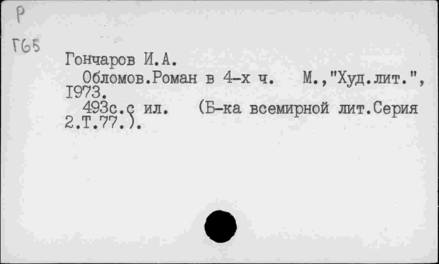 ﻿р
Г65
Гончаров И.А.
Обломов.Роман в 4-х ч. М.,”Худ.лит.”, 1973.	*
493с.с ил. 2.Т.77.).
(Б-ка всемирной лит.Серия